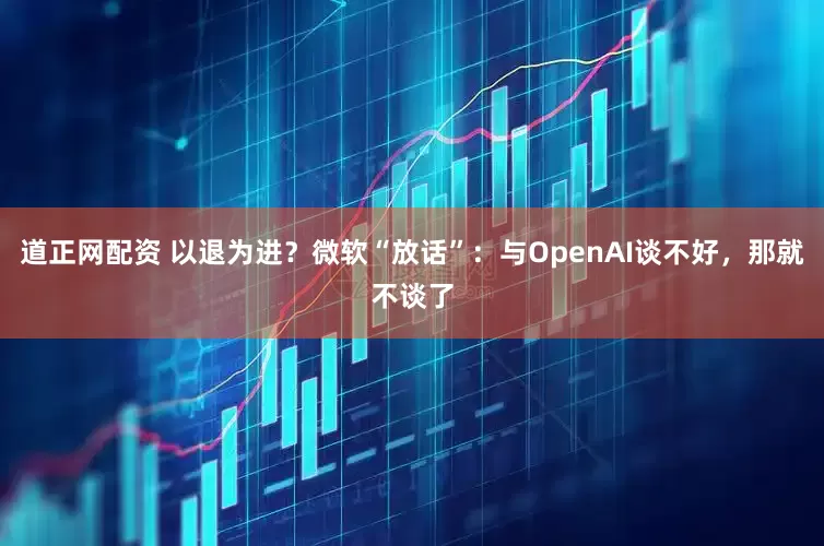 道正网配资 以退为进？微软“放话”：与OpenAI谈不好，那就不谈了