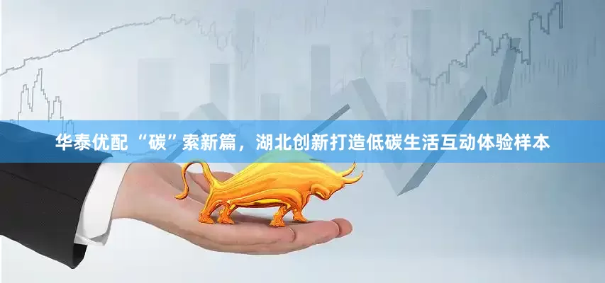 华泰优配 “碳”索新篇，湖北创新打造低碳生活互动体验样本