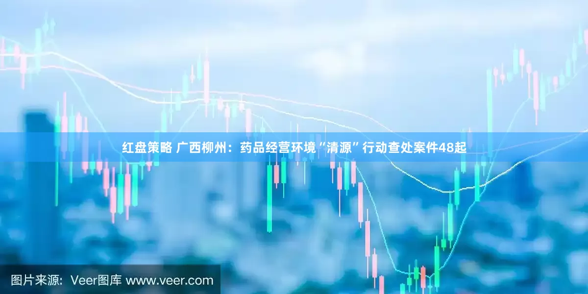 红盘策略 广西柳州：药品经营环境“清源”行动查处案件48起