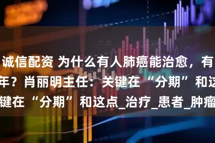 诚信配资 为什么有人肺癌能治愈，有人却活不过 1 年？肖丽明主任：关键在 “分期” 和这点_治疗_患者_肿瘤