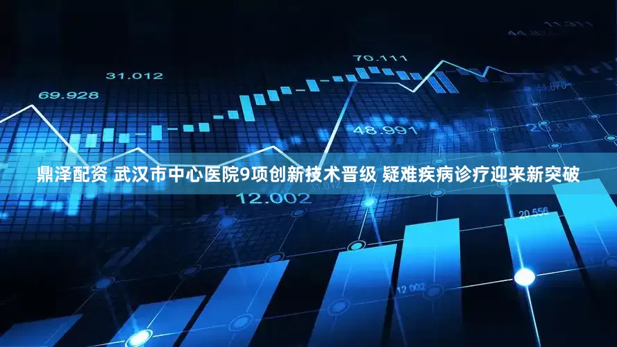 鼎泽配资 武汉市中心医院9项创新技术晋级 疑难疾病诊疗迎来新突破