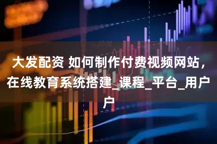 大发配资 如何制作付费视频网站，在线教育系统搭建_课程_平台_用户