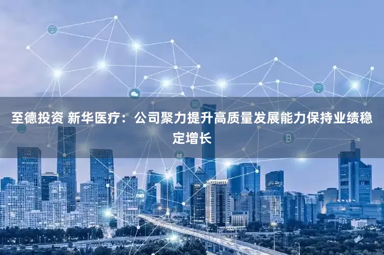 至德投资 新华医疗：公司聚力提升高质量发展能力保持业绩稳定增长