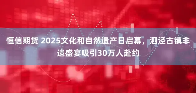 恒信期货 2025文化和自然遗产日启幕，泗泾古镇非遗盛宴吸引30万人赴约