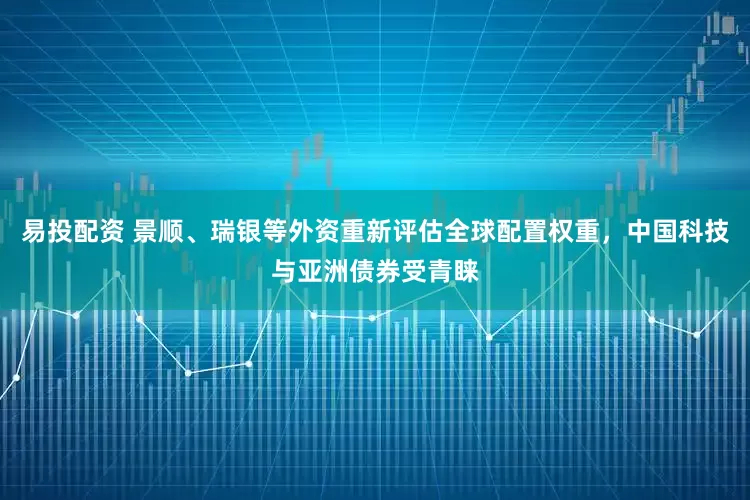 易投配资 景顺、瑞银等外资重新评估全球配置权重，中国科技与亚洲债券受青睐