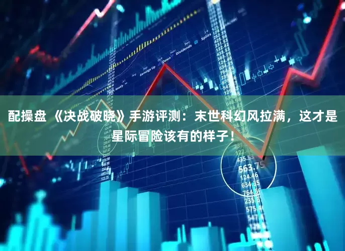 配操盘 《决战破晓》手游评测：末世科幻风拉满，这才是星际冒险该有的样子！