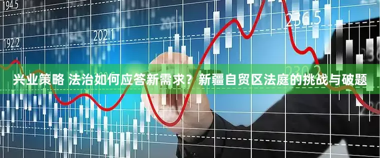 兴业策略 法治如何应答新需求？新疆自贸区法庭的挑战与破题